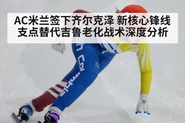 AC米兰签下齐尔克泽 新核心锋线支点替代吉鲁老化战术深度分析 - leyu