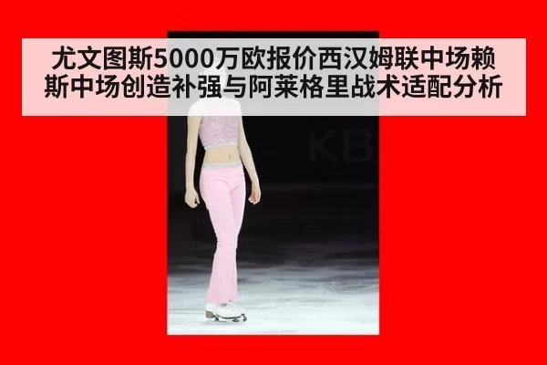 尤文图斯5000万欧报价西汉姆联中场赖斯中场创造补强与阿莱格里战术适配分析 - leyu