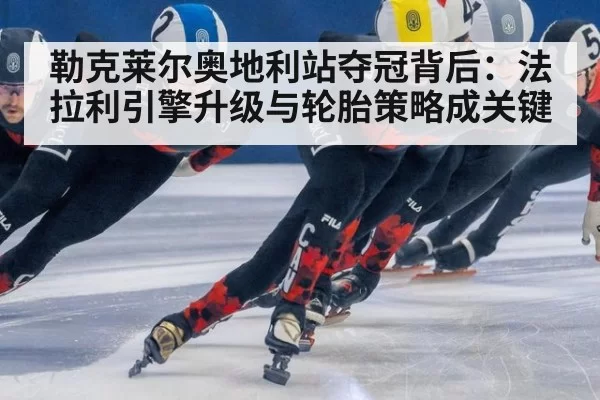 勒克莱尔奥地利站夺冠背后：法拉利引擎升级与轮胎策略成关键 - leyu