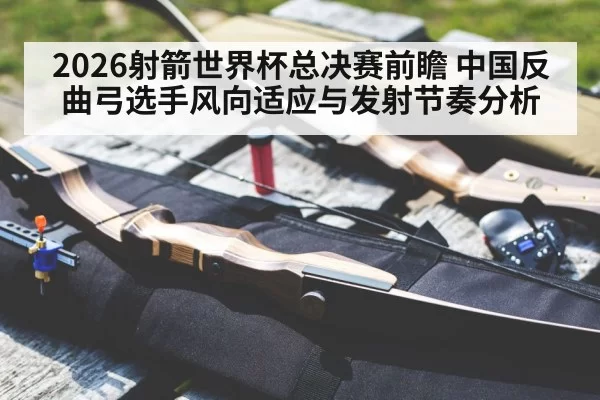 2026射箭世界杯总决赛前瞻 中国反曲弓选手风向适应与发射节奏分析 - leyu